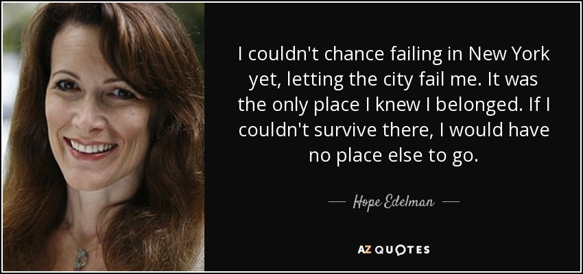 I couldn't chance failing in New York yet, letting the city fail me. It was the only place I knew I belonged. If I couldn't survive there, I would have no place else to go. - Hope Edelman