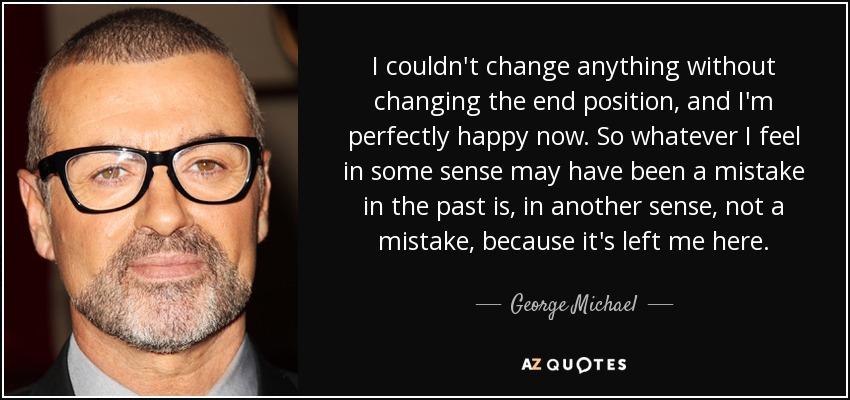 I couldn't change anything without changing the end position, and I'm perfectly happy now. So whatever I feel in some sense may have been a mistake in the past is, in another sense, not a mistake, because it's left me here. - George Michael