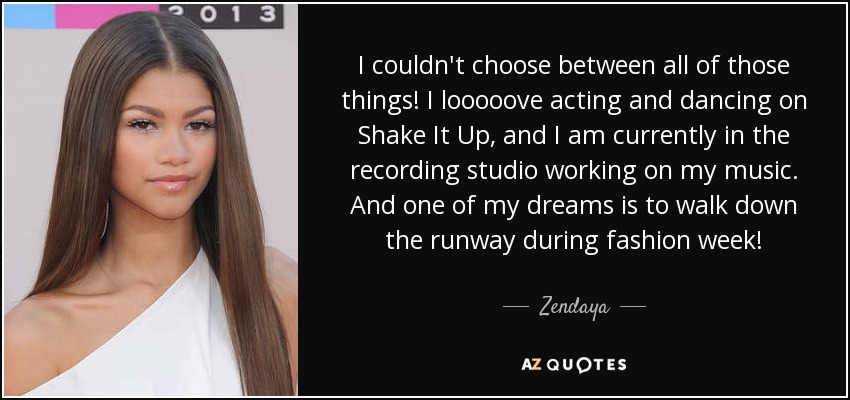 I couldn't choose between all of those things! I looooove acting and dancing on Shake It Up, and I am currently in the recording studio working on my music. And one of my dreams is to walk down the runway during fashion week! - Zendaya