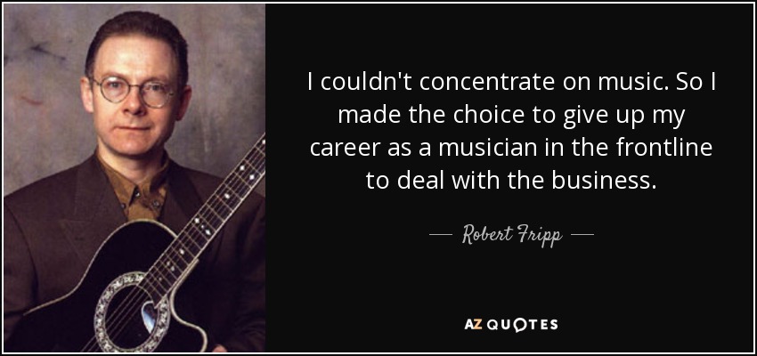 I couldn't concentrate on music. So I made the choice to give up my career as a musician in the frontline to deal with the business. - Robert Fripp