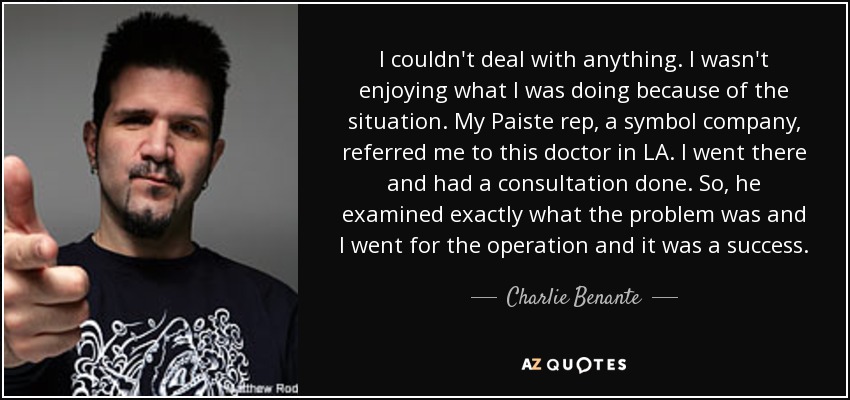 I couldn't deal with anything. I wasn't enjoying what I was doing because of the situation. My Paiste rep, a symbol company, referred me to this doctor in LA. I went there and had a consultation done. So, he examined exactly what the problem was and I went for the operation and it was a success. - Charlie Benante