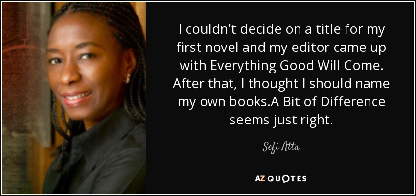 I couldn't decide on a title for my first novel and my editor came up with Everything Good Will Come. After that, I thought I should name my own books.A Bit of Difference seems just right. - Sefi Atta