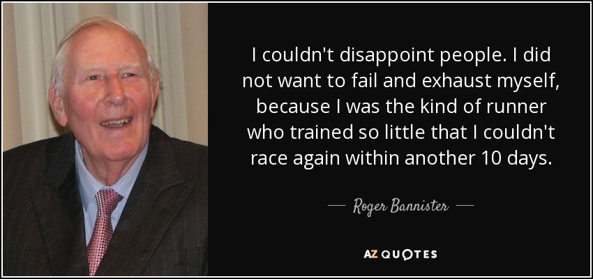 I couldn't disappoint people. I did not want to fail and exhaust myself, because I was the kind of runner who trained so little that I couldn't race again within another 10 days. - Roger Bannister