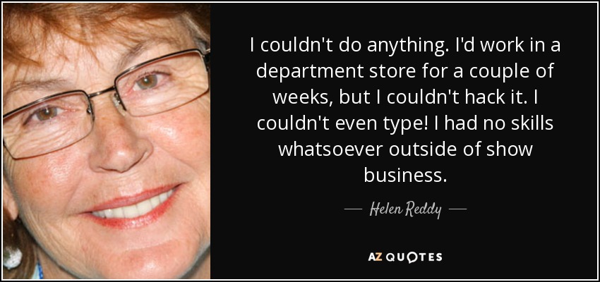 I couldn't do anything. I'd work in a department store for a couple of weeks, but I couldn't hack it. I couldn't even type! I had no skills whatsoever outside of show business. - Helen Reddy