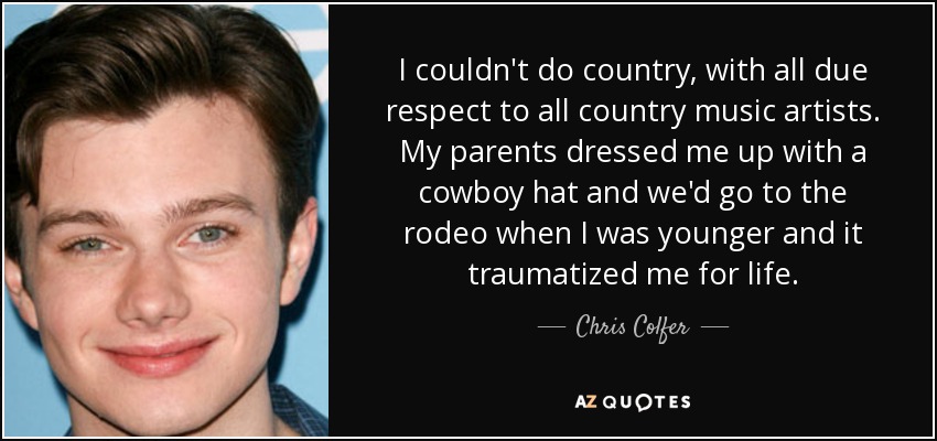 I couldn't do country, with all due respect to all country music artists. My parents dressed me up with a cowboy hat and we'd go to the rodeo when I was younger and it traumatized me for life. - Chris Colfer