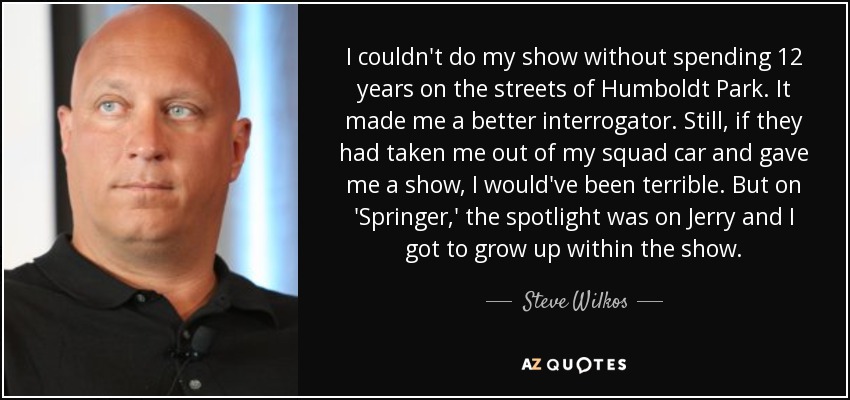 I couldn't do my show without spending 12 years on the streets of Humboldt Park. It made me a better interrogator. Still, if they had taken me out of my squad car and gave me a show, I would've been terrible. But on 'Springer,' the spotlight was on Jerry and I got to grow up within the show. - Steve Wilkos