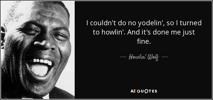 I couldn't do no yodelin', so I turned to howlin'. And it's done me just fine. - Howlin' Wolf