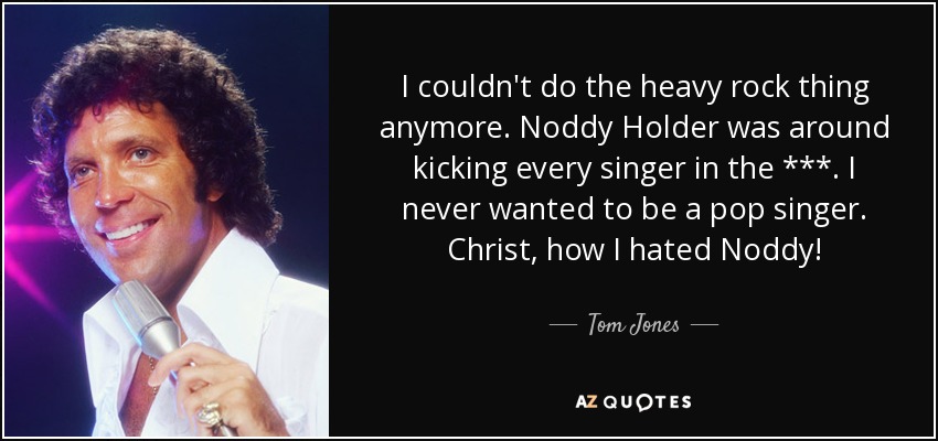 I couldn't do the heavy rock thing anymore. Noddy Holder was around kicking every singer in the ***. I never wanted to be a pop singer. Christ, how I hated Noddy! - Tom Jones
