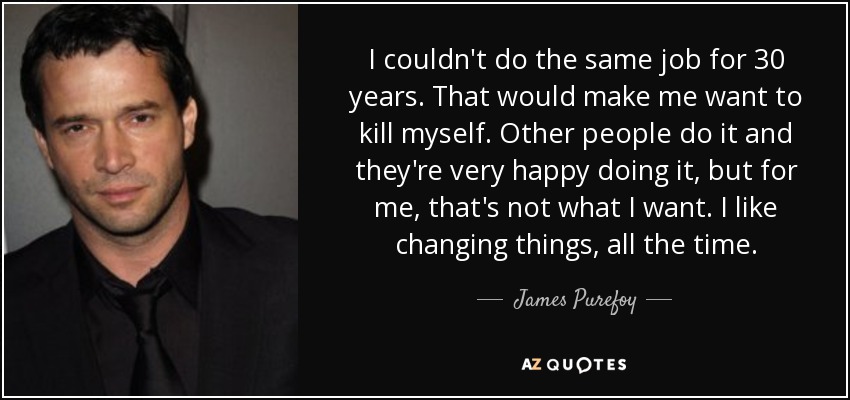 I couldn't do the same job for 30 years. That would make me want to kill myself. Other people do it and they're very happy doing it, but for me, that's not what I want. I like changing things, all the time. - James Purefoy
