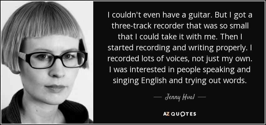 I couldn't even have a guitar. But I got a three-track recorder that was so small that I could take it with me. Then I started recording and writing properly. I recorded lots of voices, not just my own. I was interested in people speaking and singing English and trying out words. - Jenny Hval