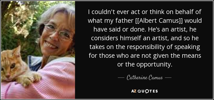 I couldn't ever act or think on behalf of what my father [[Albert Camus]] would have said or done. He's an artist, he considers himself an artist, and so he takes on the responsibility of speaking for those who are not given the means or the opportunity. - Catherine Camus