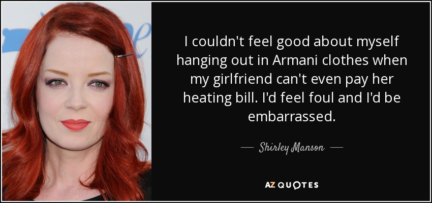 I couldn't feel good about myself hanging out in Armani clothes when my girlfriend can't even pay her heating bill. I'd feel foul and I'd be embarrassed. - Shirley Manson