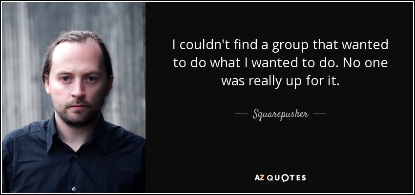 I couldn't find a group that wanted to do what I wanted to do. No one was really up for it. - Squarepusher