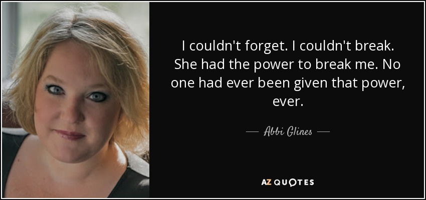 I couldn't forget. I couldn't break. She had the power to break me. No one had ever been given that power, ever. - Abbi Glines