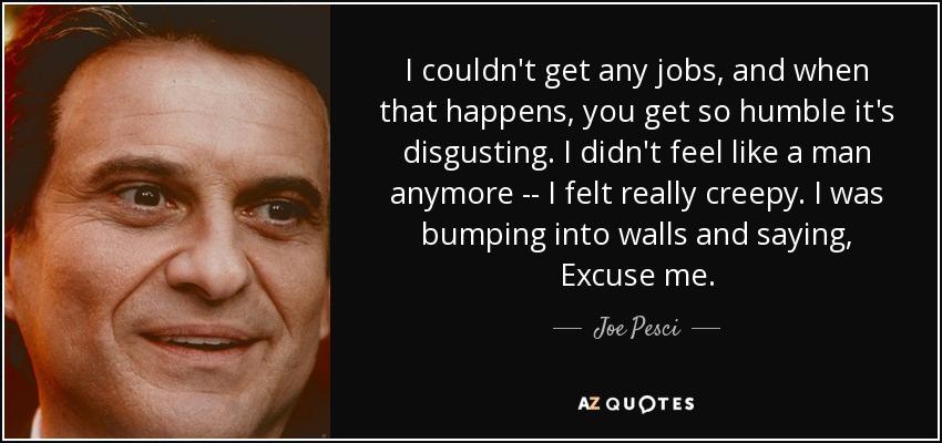 I couldn't get any jobs, and when that happens, you get so humble it's disgusting. I didn't feel like a man anymore -- I felt really creepy. I was bumping into walls and saying, Excuse me. - Joe Pesci