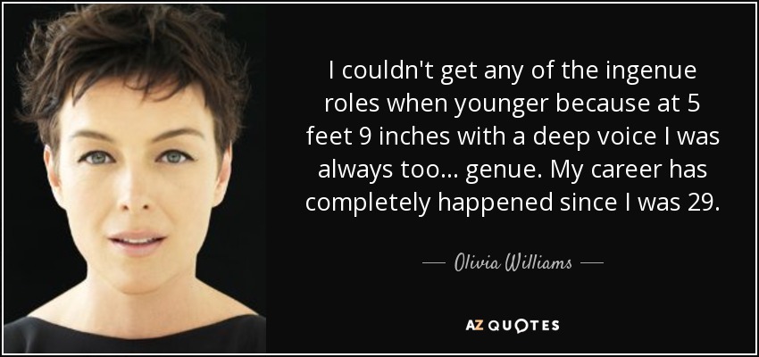 I couldn't get any of the ingenue roles when younger because at 5 feet 9 inches with a deep voice I was always too... genue. My career has completely happened since I was 29. - Olivia Williams