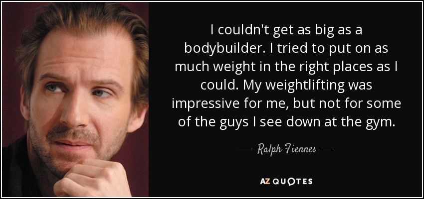 I couldn't get as big as a bodybuilder. I tried to put on as much weight in the right places as I could. My weightlifting was impressive for me, but not for some of the guys I see down at the gym. - Ralph Fiennes