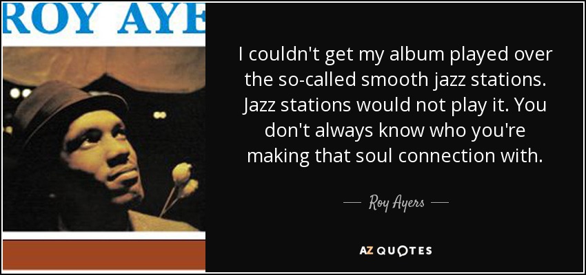 I couldn't get my album played over the so-called smooth jazz stations. Jazz stations would not play it. You don't always know who you're making that soul connection with. - Roy Ayers
