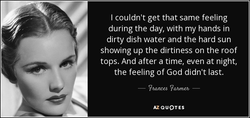 I couldn't get that same feeling during the day, with my hands in dirty dish water and the hard sun showing up the dirtiness on the roof tops. And after a time, even at night, the feeling of God didn't last. - Frances Farmer