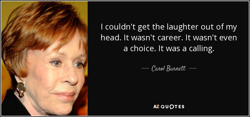 I couldn't get the laughter out of my head. It wasn't career. It wasn't even a choice. It was a calling. - Carol Burnett