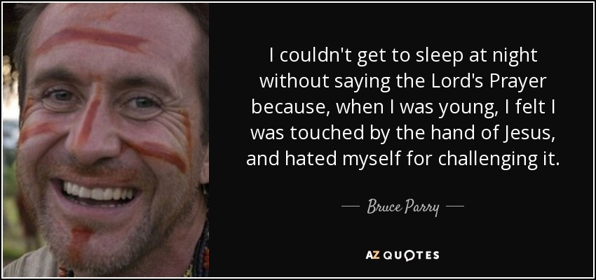 I couldn't get to sleep at night without saying the Lord's Prayer because, when I was young, I felt I was touched by the hand of Jesus, and hated myself for challenging it. - Bruce Parry