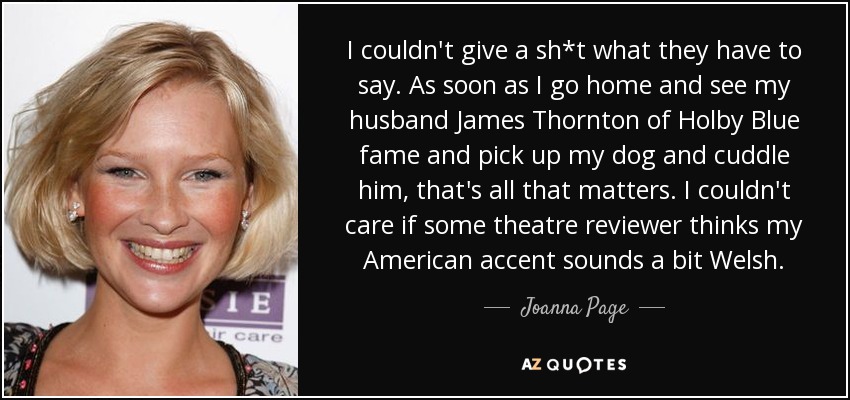 I couldn't give a sh*t what they have to say. As soon as I go home and see my husband James Thornton of Holby Blue fame and pick up my dog and cuddle him, that's all that matters. I couldn't care if some theatre reviewer thinks my American accent sounds a bit Welsh. - Joanna Page