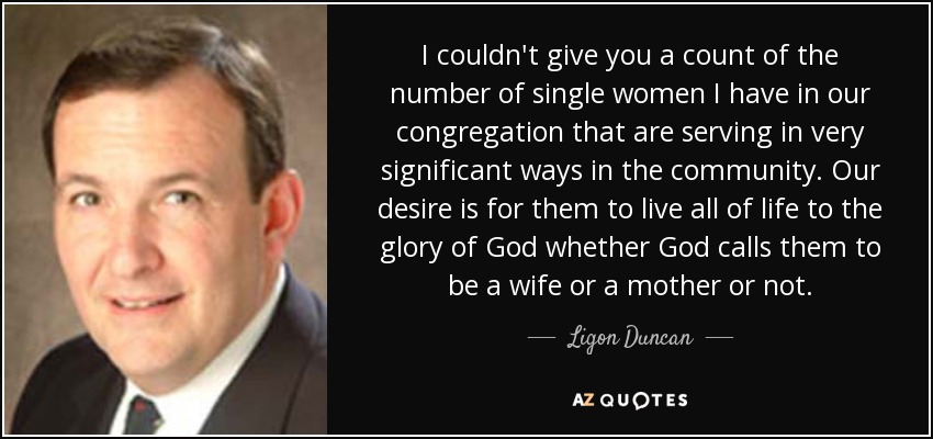 I couldn't give you a count of the number of single women I have in our congregation that are serving in very significant ways in the community. Our desire is for them to live all of life to the glory of God whether God calls them to be a wife or a mother or not. - Ligon Duncan