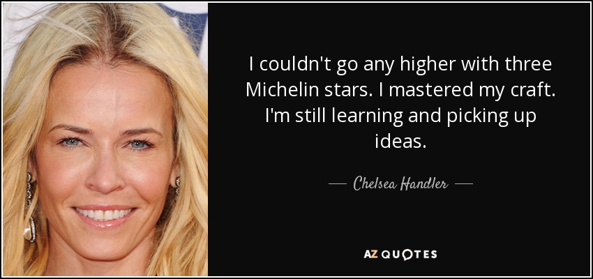 I couldn't go any higher with three Michelin stars. I mastered my craft. I'm still learning and picking up ideas. - Chelsea Handler