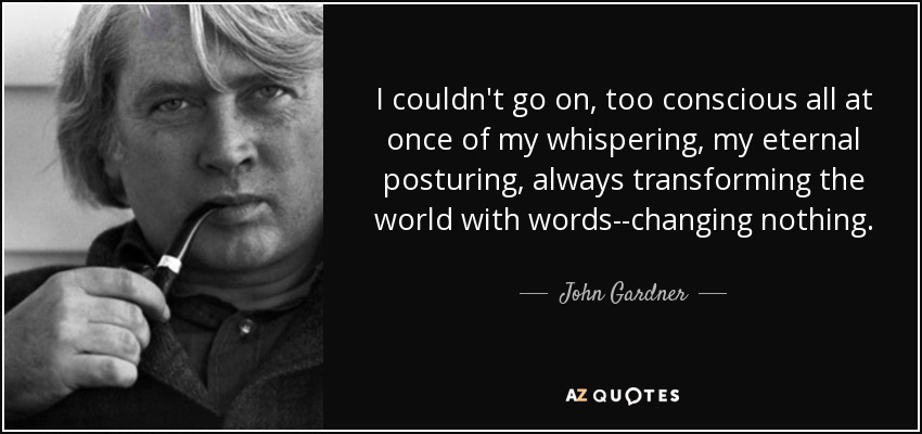 I couldn't go on, too conscious all at once of my whispering, my eternal posturing, always transforming the world with words--changing nothing. - John Gardner