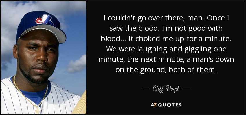 I couldn't go over there, man. Once I saw the blood. I'm not good with blood. .. It choked me up for a minute. We were laughing and giggling one minute, the next minute, a man's down on the ground, both of them. - Cliff Floyd
