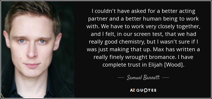 I couldn't have asked for a better acting partner and a better human being to work with. We have to work very closely together, and I felt, in our screen test, that we had really good chemistry, but I wasn't sure if I was just making that up. Max has written a really finely wrought bromance. I have complete trust in Elijah [Wood]. - Samuel Barnett