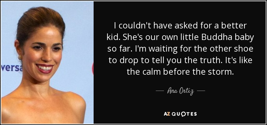 I couldn't have asked for a better kid. She's our own little Buddha baby so far. I'm waiting for the other shoe to drop to tell you the truth. It's like the calm before the storm. - Ana Ortiz