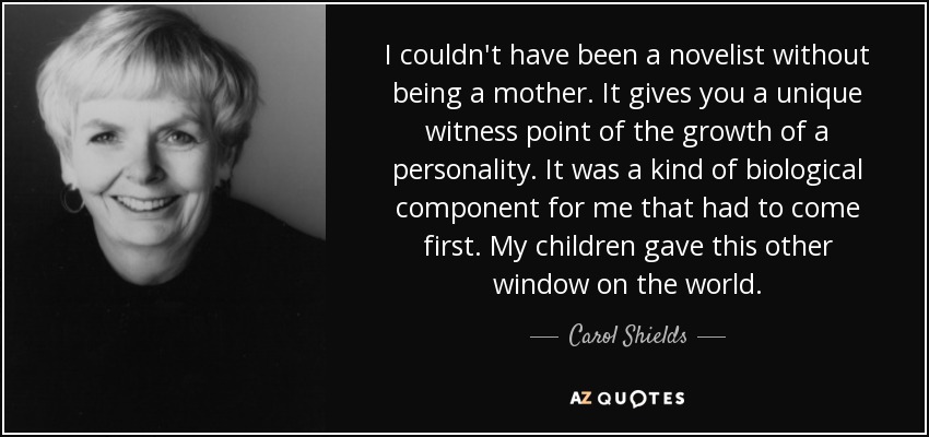 I couldn't have been a novelist without being a mother. It gives you a unique witness point of the growth of a personality. It was a kind of biological component for me that had to come first. My children gave this other window on the world. - Carol Shields