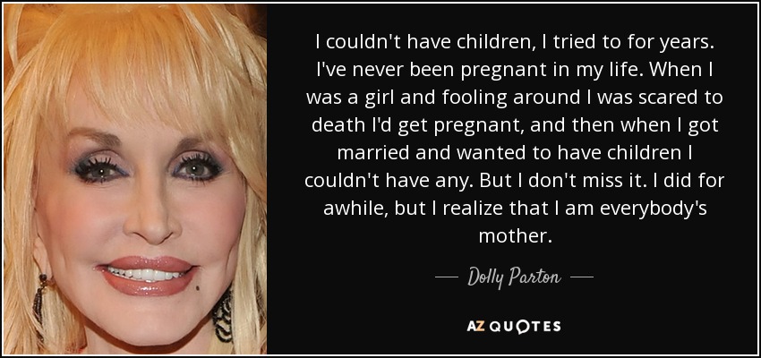 I couldn't have children, I tried to for years. I've never been pregnant in my life. When I was a girl and fooling around I was scared to death I'd get pregnant, and then when I got married and wanted to have children I couldn't have any. But I don't miss it. I did for awhile, but I realize that I am everybody's mother. - Dolly Parton