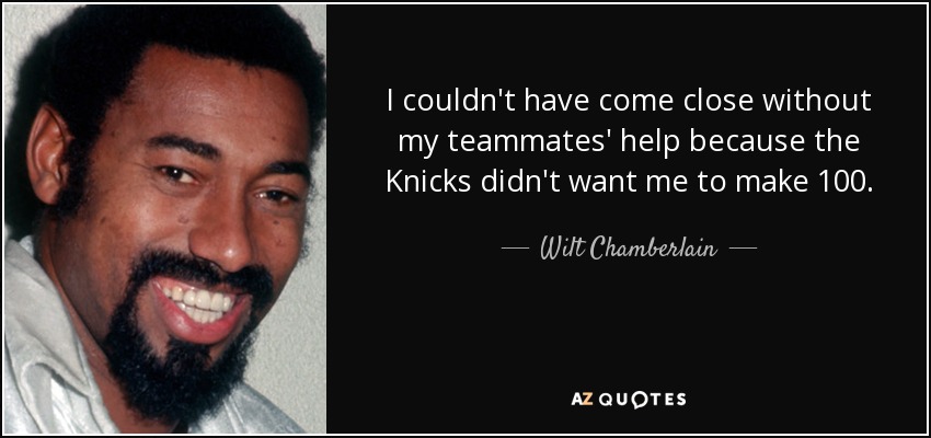 I couldn't have come close without my teammates' help because the Knicks didn't want me to make 100. - Wilt Chamberlain