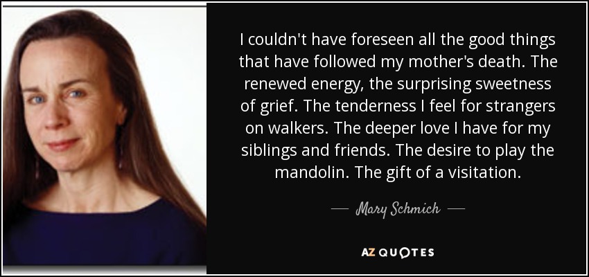 I couldn't have foreseen all the good things that have followed my mother's death. The renewed energy, the surprising sweetness of grief. The tenderness I feel for strangers on walkers. The deeper love I have for my siblings and friends. The desire to play the mandolin. The gift of a visitation. - Mary Schmich