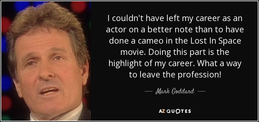 I couldn't have left my career as an actor on a better note than to have done a cameo in the Lost In Space movie. Doing this part is the highlight of my career. What a way to leave the profession! - Mark Goddard