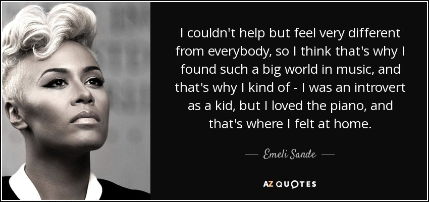 I couldn't help but feel very different from everybody, so I think that's why I found such a big world in music, and that's why I kind of - I was an introvert as a kid, but I loved the piano, and that's where I felt at home. - Emeli Sande