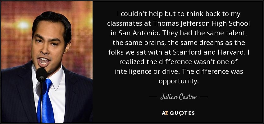 I couldn't help but to think back to my classmates at Thomas Jefferson High School in San Antonio. They had the same talent, the same brains, the same dreams as the folks we sat with at Stanford and Harvard. I realized the difference wasn't one of intelligence or drive. The difference was opportunity. - Julian Castro
