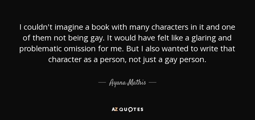 I couldn't imagine a book with many characters in it and one of them not being gay. It would have felt like a glaring and problematic omission for me. But I also wanted to write that character as a person, not just a gay person. - Ayana Mathis