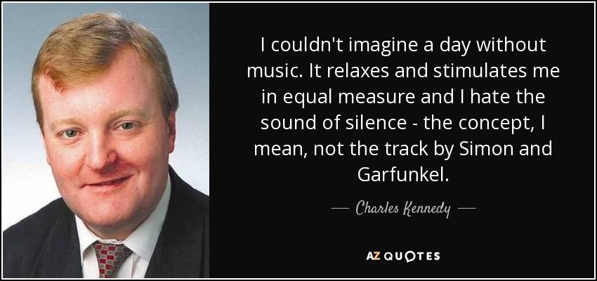 I couldn't imagine a day without music. It relaxes and stimulates me in equal measure and I hate the sound of silence - the concept, I mean, not the track by Simon and Garfunkel. - Charles Kennedy