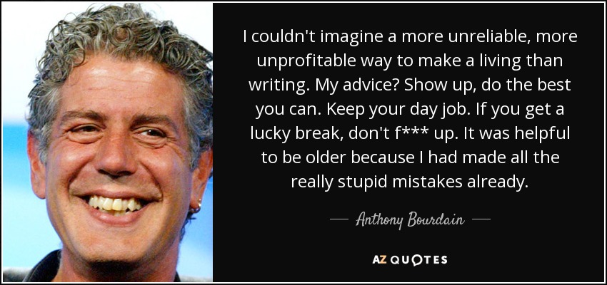 I couldn't imagine a more unreliable, more unprofitable way to make a living than writing. My advice? Show up, do the best you can. Keep your day job. If you get a lucky break, don't f*** up. It was helpful to be older because I had made all the really stupid mistakes already. - Anthony Bourdain