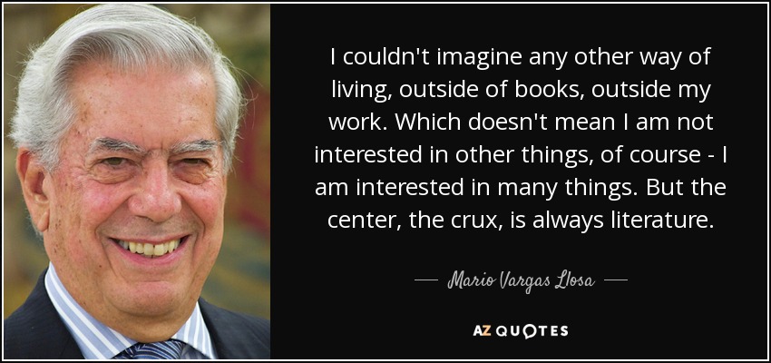 I couldn't imagine any other way of living, outside of books, outside my work. Which doesn't mean I am not interested in other things, of course - I am interested in many things. But the center, the crux, is always literature. - Mario Vargas Llosa