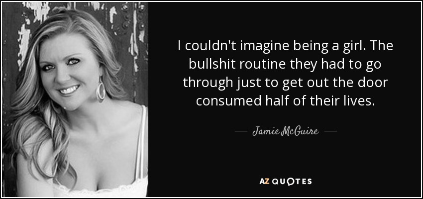 I couldn't imagine being a girl. The bullshit routine they had to go through just to get out the door consumed half of their lives. - Jamie McGuire