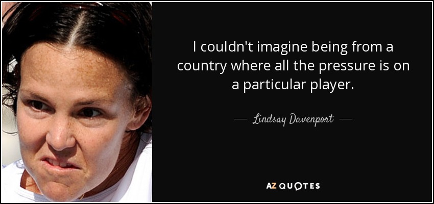 I couldn't imagine being from a country where all the pressure is on a particular player. - Lindsay Davenport