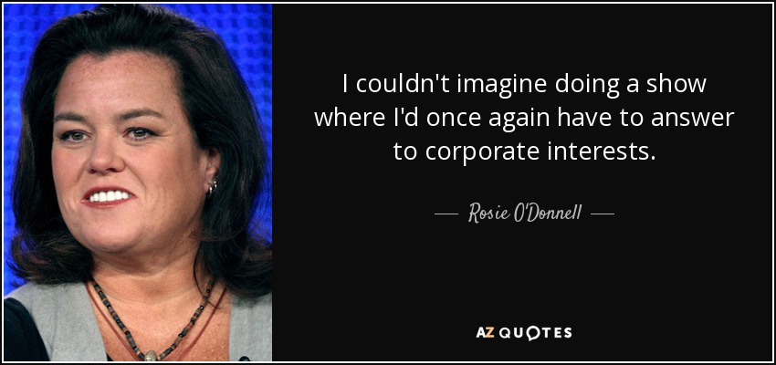 I couldn't imagine doing a show where I'd once again have to answer to corporate interests. - Rosie O'Donnell