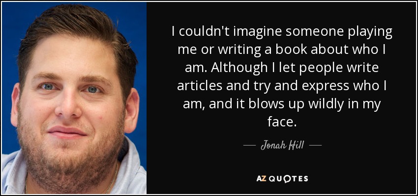 I couldn't imagine someone playing me or writing a book about who I am. Although I let people write articles and try and express who I am, and it blows up wildly in my face. - Jonah Hill
