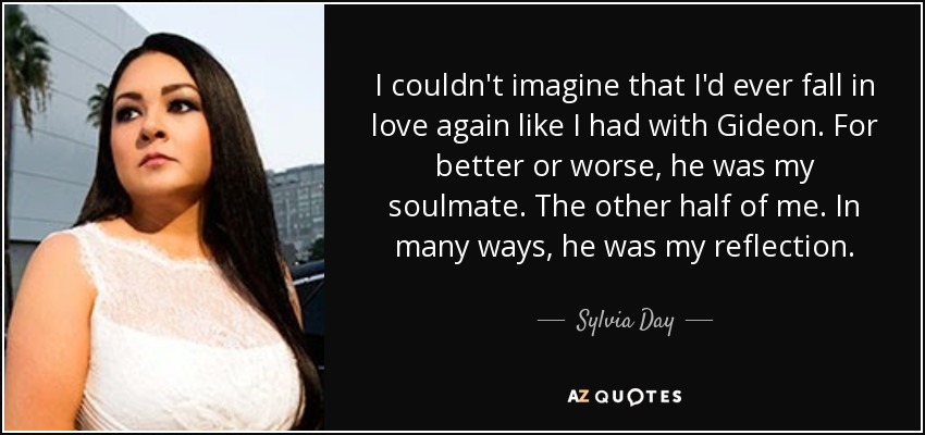 I couldn't imagine that I'd ever fall in love again like I had with Gideon. For better or worse, he was my soulmate. The other half of me. In many ways, he was my reflection. - Sylvia Day