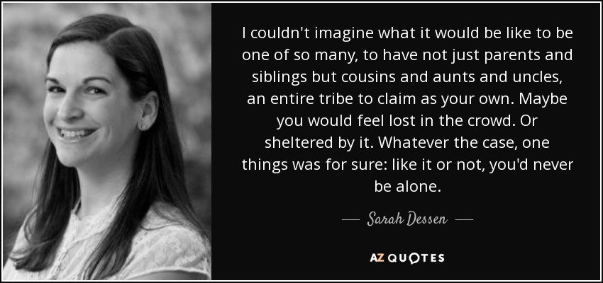 I couldn't imagine what it would be like to be one of so many, to have not just parents and siblings but cousins and aunts and uncles, an entire tribe to claim as your own. Maybe you would feel lost in the crowd. Or sheltered by it. Whatever the case, one things was for sure: like it or not, you'd never be alone. - Sarah Dessen