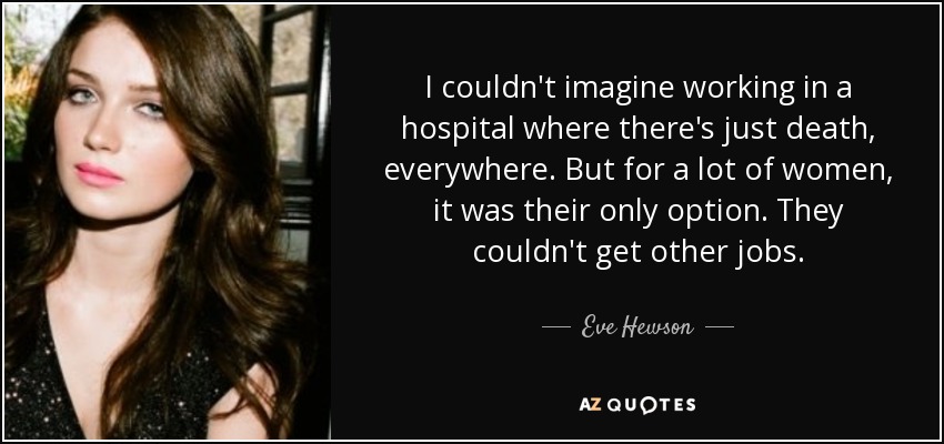 I couldn't imagine working in a hospital where there's just death, everywhere. But for a lot of women, it was their only option. They couldn't get other jobs. - Eve Hewson